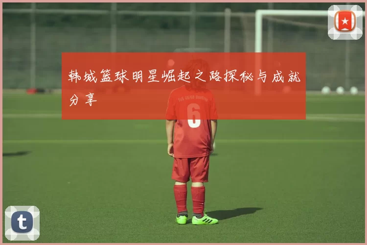 韩城篮球明星崛起之路探秘与成就分享
