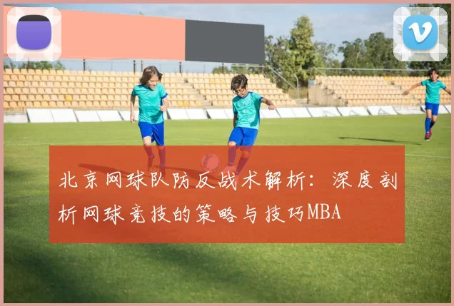 北京网球队防反战术解析：深度剖析网球竞技的策略与技巧MBA