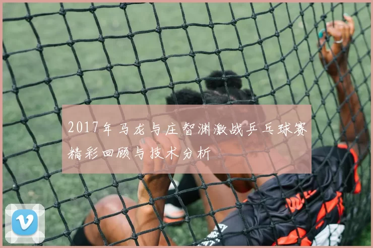 2017年马龙与庄智渊激战乒乓球赛精彩回顾与技术分析