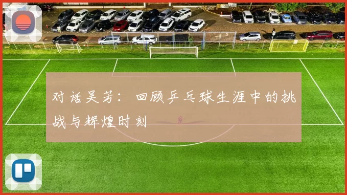 对话吴芳：回顾乒乓球生涯中的挑战与辉煌时刻