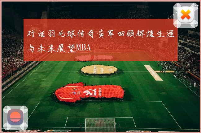 对话羽毛球传奇黄军回顾辉煌生涯与未来展望MBA