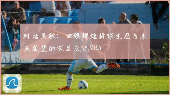 对话吴敏：回顾辉煌排球生涯与未来展望的深度交流MBA