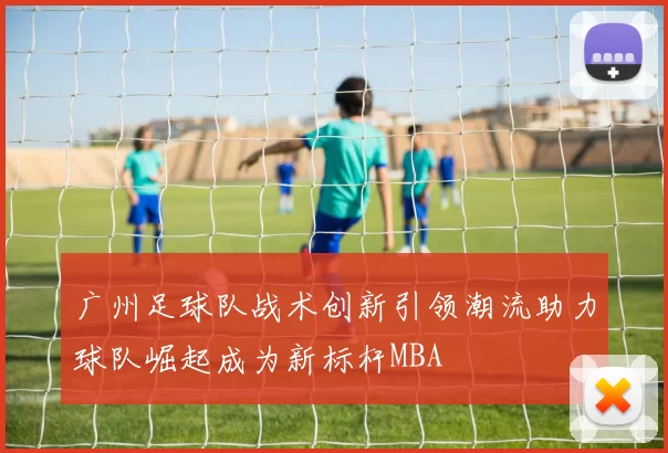 广州足球队战术创新引领潮流助力球队崛起成为新标杆MBA