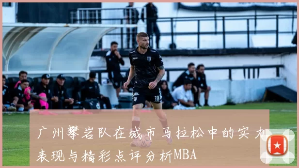 广州攀岩队在城市马拉松中的实力表现与精彩点评分析MBA