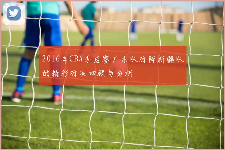 2016年CBA季后赛广东队对阵新疆队的精彩对决回顾与分析