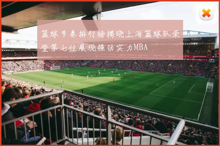 篮球节奏排行榜揭晓上海篮球队荣登第七位展现强劲实力MBA