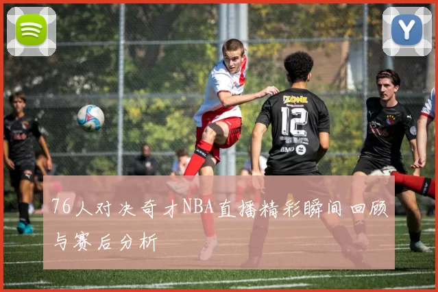 76人对决奇才NBA直播精彩瞬间回顾与赛后分析